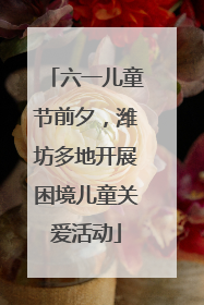 六一儿童节前夕，潍坊多地开展困境儿童关爱活动