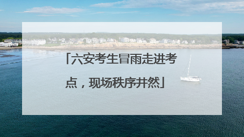 六安考生冒雨走进考点，现场秩序井然