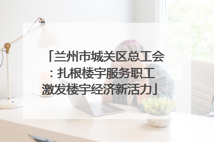兰州市城关区总工会：扎根楼宇服务职工 激发楼宇经济新活力