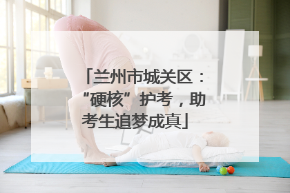 兰州市城关区：“硬核”护考，助考生追梦成真