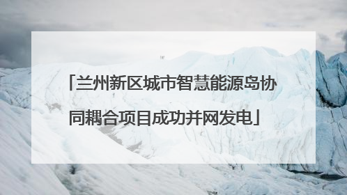 兰州新区城市智慧能源岛协同耦合项目成功并网发电