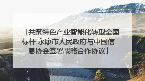 共筑特色产业智能化转型全国标杆 永康市人民政府与中国信息协会签署战略合作协议