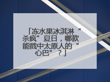冻水果冰淇淋“杀疯”夏日，哪款能戳中太原人的“心巴”？