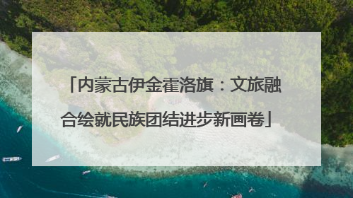 内蒙古伊金霍洛旗：文旅融合绘就民族团结进步新画卷