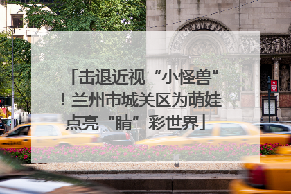 击退近视“小怪兽”！兰州市城关区为萌娃点亮“睛”彩世界