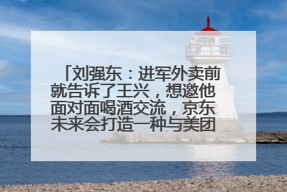 刘强东：进军外卖前就告诉了王兴，想邀他面对面喝酒交流，京东未来会打造一种与美团不同的商业模式
