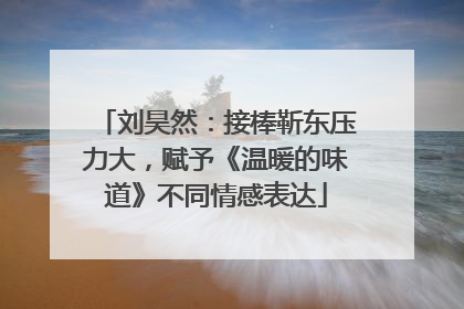 刘昊然：接棒靳东压力大，赋予《温暖的味道》不同情感表达