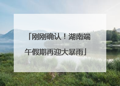 刚刚确认！湖南端午假期再迎大暴雨