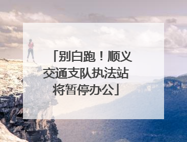 别白跑！顺义交通支队执法站将暂停办公