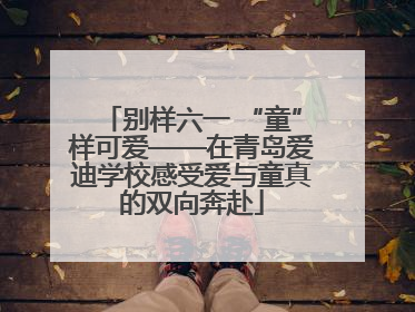 别样六一 “童”样可爱——在青岛爱迪学校感受爱与童真的双向奔赴