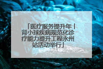 医疗服务提升年丨肾小球疾病规范化诊疗能力提升工程永州站活动举行