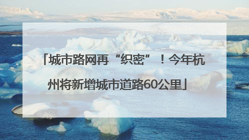城市路网再“织密”！今年杭州将新增城市道路60公里