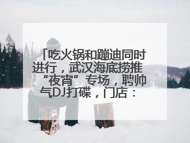 吃火锅和蹦迪同时进行，武汉海底捞推“夜宵”专场，聘帅气DJ打碟，门店：不加收费用