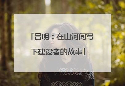 吕明：在山河间写下建设者的故事