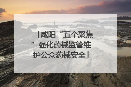 咸阳“五个聚焦”强化药械监管维护公众药械安全