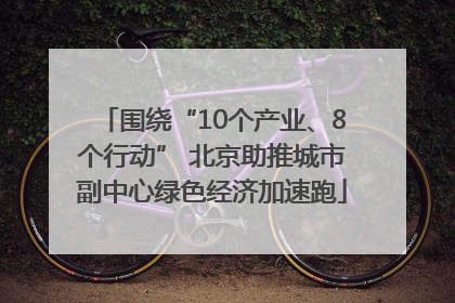 围绕“10个产业、8个行动” 北京助推城市副中心绿色经济加速跑
