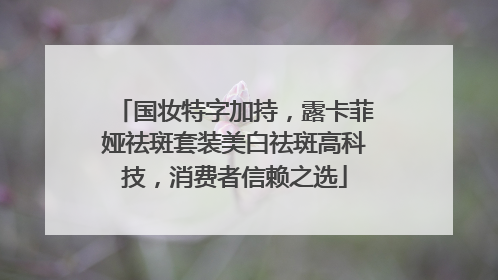 国妆特字加持，露卡菲娅祛斑套装美白祛斑高科技，消费者信赖之选