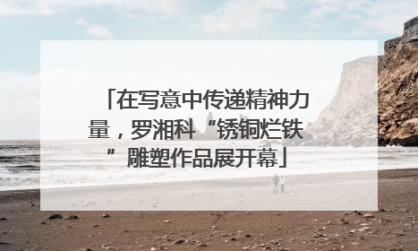 在写意中传递精神力量，罗湘科“锈铜烂铁”雕塑作品展开幕