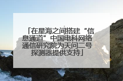 在星海之间搭建“信息通道”中国电科网络通信研究院为天问二号探测器提供支持