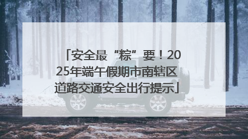 安全最“粽”要！2025年端午假期市南辖区道路交通安全出行提示