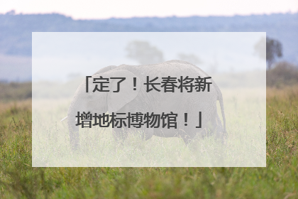 定了！长春将新增地标博物馆！