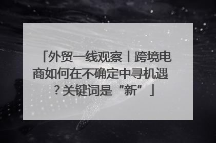 外贸一线观察丨跨境电商如何在不确定中寻机遇？关键词是“新”