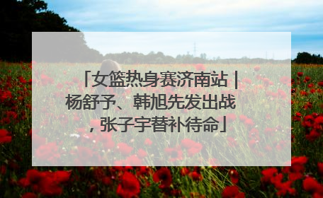 女篮热身赛济南站｜杨舒予、韩旭先发出战，张子宇替补待命