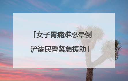 女子胃痛难忍晕倒 浐灞民警紧急援助