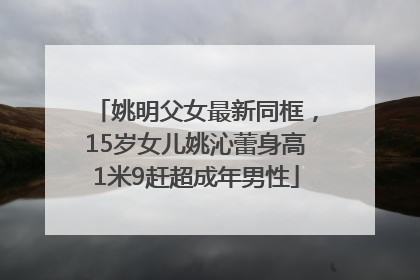 姚明父女最新同框，15岁女儿姚沁蕾身高1米9赶超成年男性
