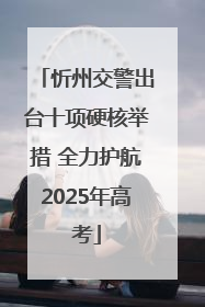 忻州交警出台十项硬核举措 全力护航2025年高考