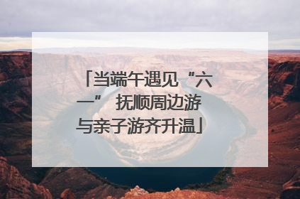 当端午遇见“六一” 抚顺周边游与亲子游齐升温
