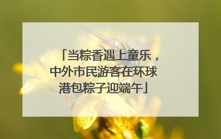 当粽香遇上童乐，中外市民游客在环球港包粽子迎端午