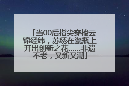 当00后指尖穿梭云锦经纬，苏绣在瓷瓶上开出创新之花……非遗不老，又新又潮