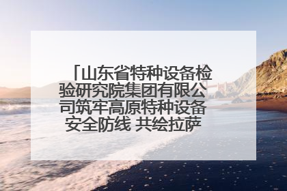 山东省特种设备检验研究院集团有限公司筑牢高原特种设备安全防线 共绘拉萨美好生活画卷