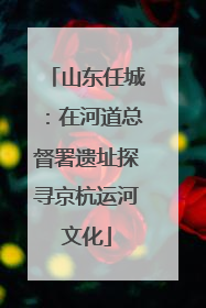 山东任城：在河道总督署遗址探寻京杭运河文化
