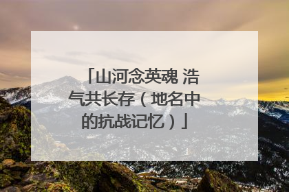 山河念英魂 浩气共长存（地名中的抗战记忆）