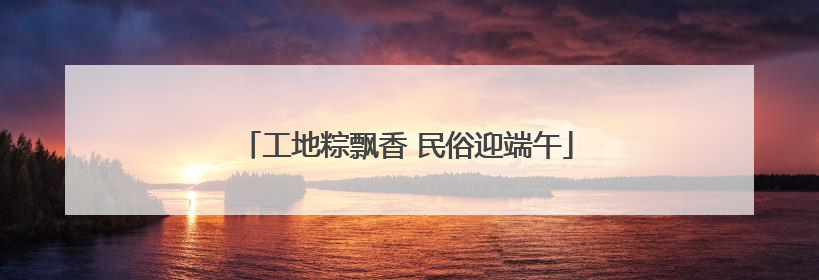 工地粽飘香 民俗迎端午