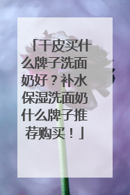 干皮买什么牌子洗面奶好？补水保湿洗面奶什么牌子推荐购买！
