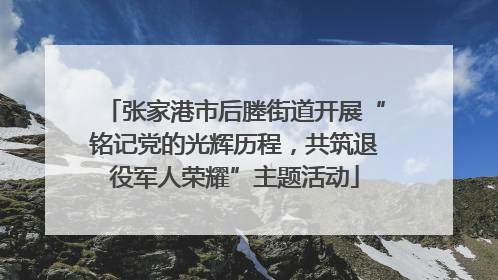 张家港市后塍街道开展“铭记党的光辉历程，共筑退役军人荣耀”主题活动