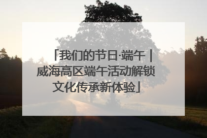 我们的节日·端午｜威海高区端午活动解锁文化传承新体验