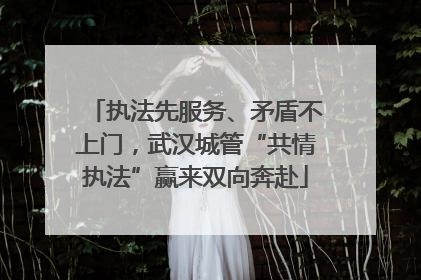 执法先服务、矛盾不上门，武汉城管“共情执法”赢来双向奔赴