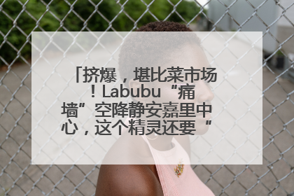 挤爆，堪比菜市场！Labubu“痛墙”空降静安嘉里中心，这个精灵还要“突袭”便利店？