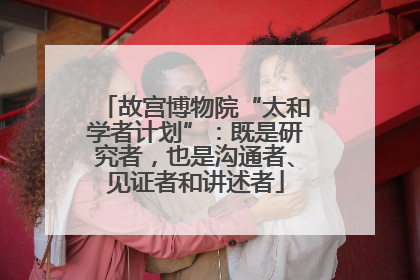 故宫博物院“太和学者计划”：既是研究者，也是沟通者、见证者和讲述者