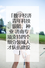 数字经济、青年科技、银龄、种业 济南专项支持四个细分领域人才队伍建设