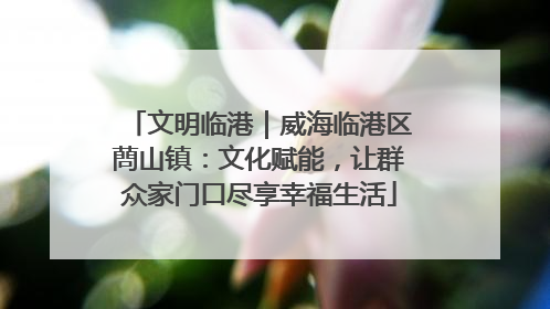 文明临港｜威海临港区蔄山镇：文化赋能，让群众家门口尽享幸福生活