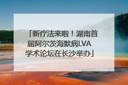 新疗法来啦！湖南首届阿尔茨海默病LVA学术论坛在长沙举办