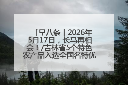 早八条丨2026年5月17日，长马再相会！/吉林省5个特色农产品入选全国名特优新农产品名录