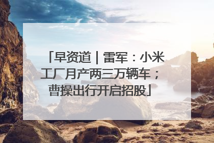 早资道｜雷军：小米工厂月产两三万辆车；曹操出行开启招股
