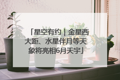 星空有约｜金星西大距、水星伴月等天象将亮相6月天宇