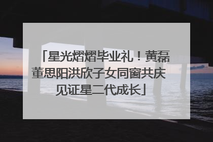 星光熠熠毕业礼！黄磊董思阳洪欣子女同窗共庆 见证星二代成长